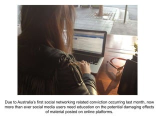 Due to Australia’s first social networking related conviction occurring last month, now
more than ever social media users need education on the potential damaging effects
                          of material posted on online platforms.
 