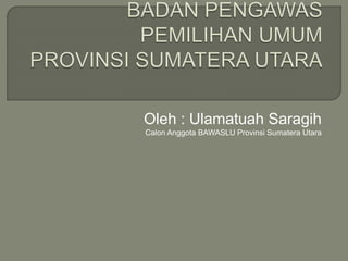 Oleh : Ulamatuah Saragih
Calon Anggota BAWASLU Provinsi Sumatera Utara
 