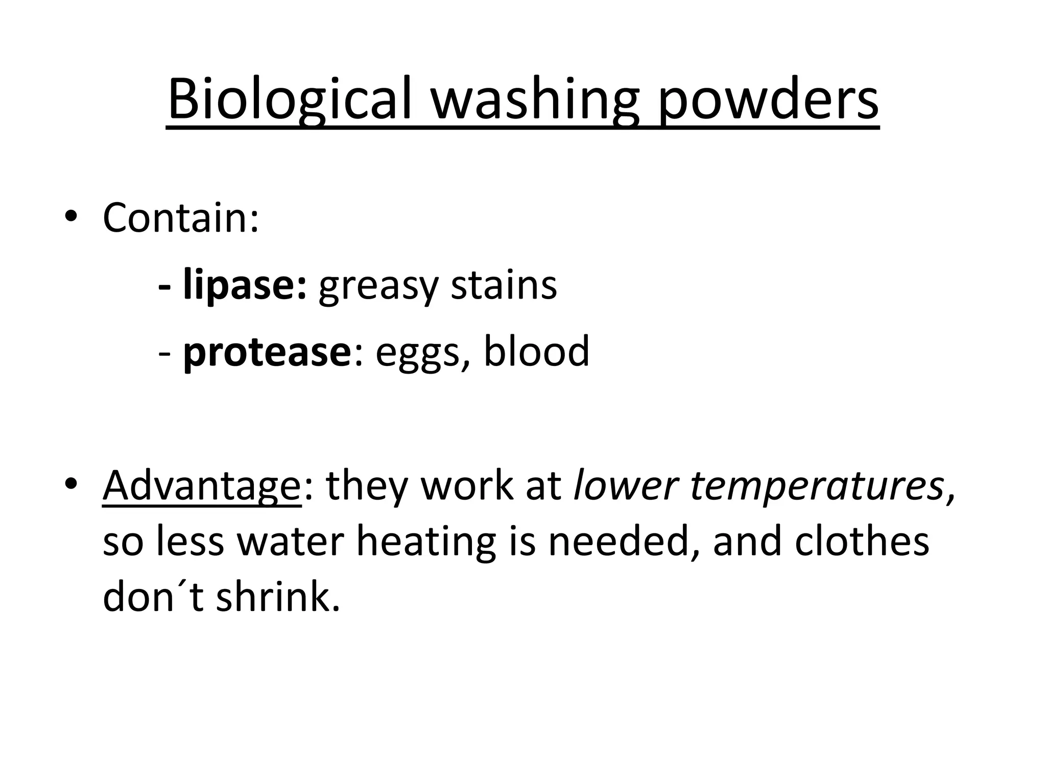 Biological washing powders
• Contain:
- lipase: greasy stains
- protease: eggs, blood
• Advantage: they work at lower temperatures,
so less water heating is needed, and clothes
don´t shrink.