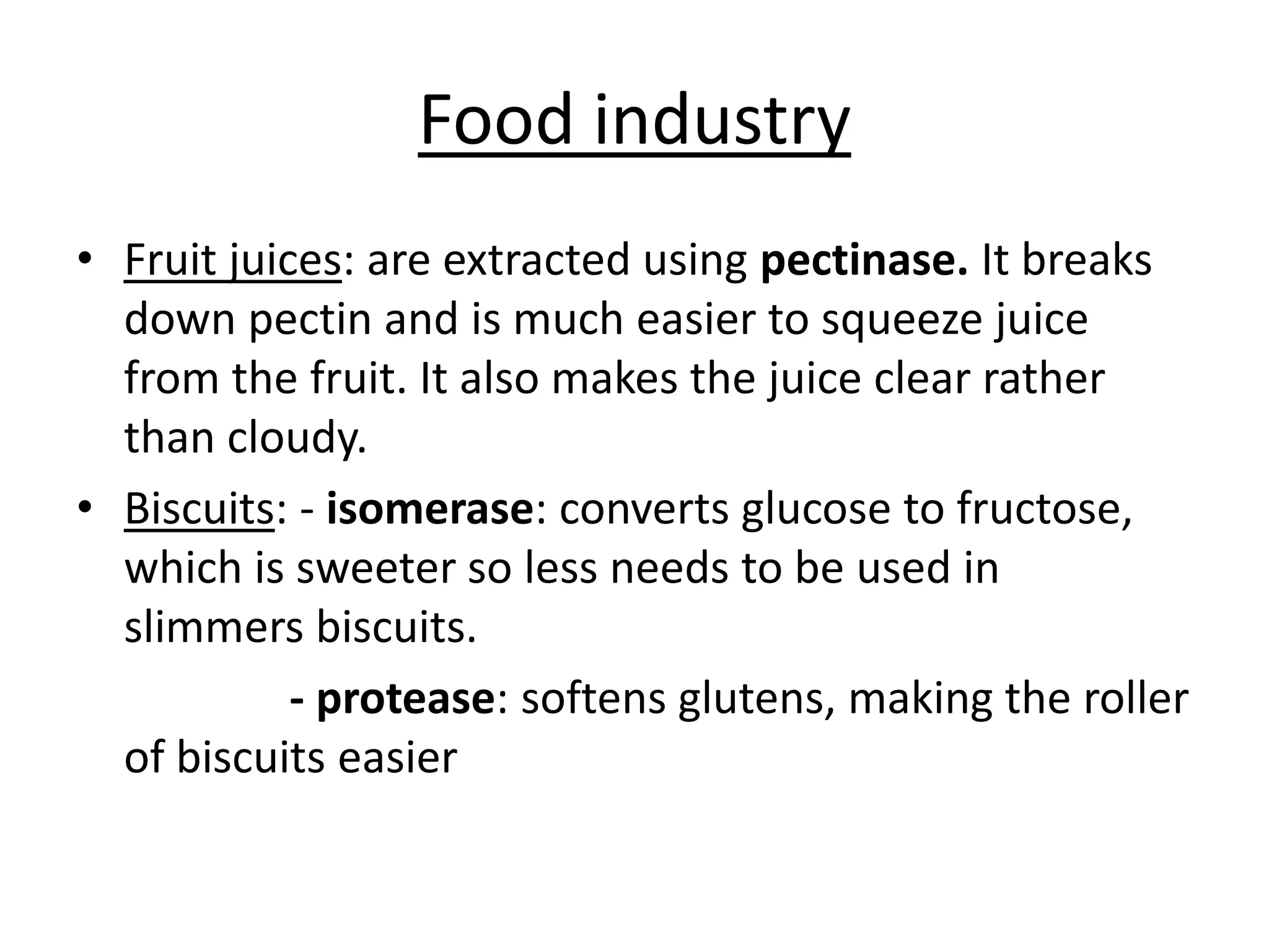 Food industry
• Fruit juices: are extracted using pectinase. It breaks
down pectin and is much easier to squeeze juice
from the fruit. It also makes the juice clear rather
than cloudy.
• Biscuits: - isomerase: converts glucose to fructose,
which is sweeter so less needs to be used in
slimmers biscuits.
- protease: softens glutens, making the roller
of biscuits easier