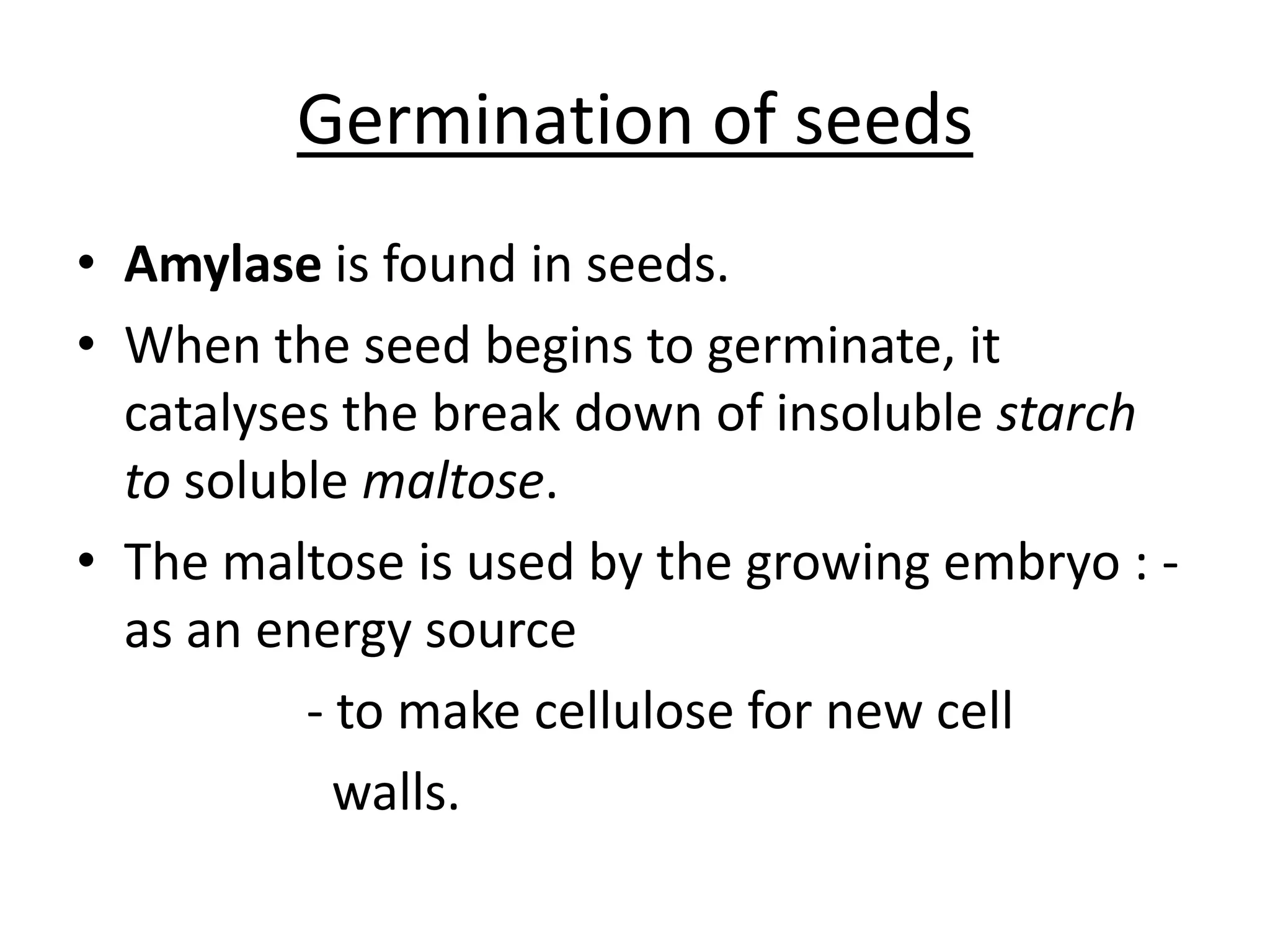 Germination of seeds
• Amylase is found in seeds.
• When the seed begins to germinate, it
catalyses the break down of insoluble starch
to soluble maltose.
• The maltose is used by the growing embryo : -
as an energy source
- to make cellulose for new cell
walls.