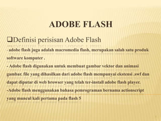Definisi perisisan Adobe Flash
- adobe flash juga adalah macromedia flash, merupakan salah satu produk
software komputer .
- Adobe flash digunakan untuk membuat gambar vektor dan animasi
gambar. file yang dihasilkan dari adobe flash mempunyai ekstensi .swf dan
dapat diputar di web browser yang telah ter-install adobe flash player.
-Adobe flash menggunakan bahasa pemrograman bernama actionscript
yang muncul kali pertama pada flash 5
ADOBE FLASH
1
 