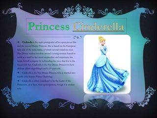  Cinderella is the main protagonist of her eponymous film
and the second Disney Princess. She is based on the European
fairy tale of the same name, of which several variations exist.
The Disney version revolves around a young woman forced to
work as a maid by her mean stepmother and stepsisters; she
keeps herself company by befriending the mice that live in the
house with her. Cinderella is the first Disney Princess to have
siblings (albeit stepsiblings) and is 19 years old.
 Cinderella is the first Disney Princess who is married into
royalty (she marries Prince Charming).
 Cinderella is often considered to be the leader of the
Princesses, or at least, their spokesperson, though it is unclear
why.
 