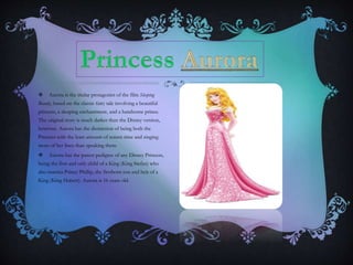  Aurora is the titular protagonist of the film Sleeping
Beauty, based on the classic fairy tale involving a beautiful
princess, a sleeping enchantment, and a handsome prince.
The original story is much darker than the Disney version,
however. Aurora has the distinction of being both the
Princess with the least amount of screen time and singing
more of her lines than speaking them.
 Aurora has the purest pedigree of any Disney Princess,
being the first and only child of a King (King Stefan) who
also marries Prince Phillip, the firstborn son and heir of a
King (King Hubert). Aurora is 16 years old.
 