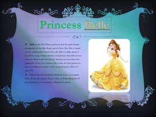  Belle is the fifth Disney princess and the main female
protagonist of the film Beauty and the Beast. Her film is based
on the traditionally French fairy tale Belle et la Bête, about a
beautiful young woman and the cursed beast that falls in love
with her. Belle is the first Disney Princess to have been the
antagonist of her love interest. She is also the first person to
have a confirmed country in the movie (France). She is 17
years old.
 Belle is the second Disney Princess to be of common
birth. When she marries Prince Adam (a Prince Regnant of
his principality), she becomes a Princess Consort.
 