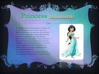  Jasmine is the main female protagonist of Aladdin, its two
sequels, and the television series. The film is based on the
Middle Eastern fairy tale of the same name, which is actually set
in China. Jasmine is the daughter (and only child) of the Sultan
of Agrabah, the traditional title styled "Shahzadi Sultan"
(Princess). When she marries Aladdin, a commoner (the son of
the self-styled "king of thieves" notwithstanding), he gains the
title Prince Consort. Upon the death or abdication of her father
in favor of Aladdin (as was stated to be the Sultan's wish),
Aladdin would become the Sultan of Agrabah and Jasmine
would acquire the title of Sultana.
 She is the first princess to not be the titular character in
her film and is the first Princess not to be of European descent.
 