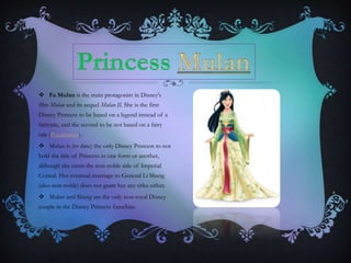  Fa Mulan is the main protagonist in Disney's
film Mulan and its sequel Mulan II. She is the first
Disney Princess to be based on a legend instead of a
fairytale, and the second to be not based on a fairy
tale (Pocahontas).
 Mulan is (to date) the only Disney Princess to not
hold the title of Princess in one form or another,
although she earns the non-noble title of Imperial
Consul. Her eventual marriage to General Li Shang
(also non-noble) does not grant her any titles either.
 Mulan and Shang are the only non-royal Disney
couple in the Disney Princess franchise.
 