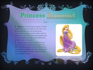  Rapunzel is the main female protagonist in the film
Tangled and the short film Tangled Ever After. Like Aurora,
she has golden hair, is born into the title and was
removed from her parent's custody as a baby, only to be
reunited in her teens. Her hair has magical properties. She
is voiced by Mandy Moore. She is strong-willed and her
preferred weapon is a frying pan.
 Rapunzel is born a Princess; the only child of the
King of Corona, she eventually marries Eugene "Flynn
Rider" Fitzherbert, giving him the title of Prince Consort.
Upon the death or abdication of her father, Rapunzel will
become Queen Regnant of Corona, while her husband
will remain Prince Consort.
 