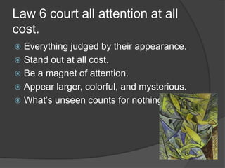 Law 6 court all attention at all
cost.
 Everything judged by their appearance.
 Stand out at all cost.
 Be a magnet of attention.
 Appear larger, colorful, and mysterious.
 What’s unseen counts for nothing
 