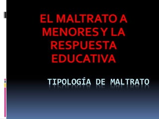 TIPOLOGÍA DE MALTRATO
EL MALTRATO A
MENORESY LA
RESPUESTA
EDUCATIVA
 