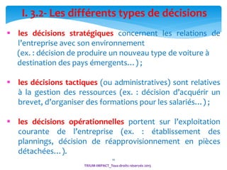 10
 les décisions stratégiques concernent les relations de
l’entreprise avec son environnement
(ex. : décision de produire un nouveau type de voiture à
destination des pays émergents…) ;
 les décisions tactiques (ou administratives) sont relatives
à la gestion des ressources (ex. : décision d’acquérir un
brevet, d’organiser des formations pour les salariés…) ;
 les décisions opérationnelles portent sur l’exploitation
courante de l’entreprise (ex. : établissement des
plannings, décision de réapprovisionnement en pièces
détachées…).
I. 3.2- Les différents types de décisions
TRIUM-IMPACT_Tous droits réservés 2015
 