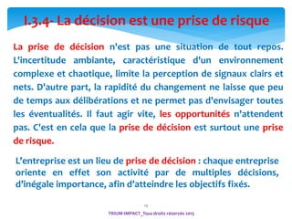 13
I.3.4- La décision est une prise de risque
La prise de décision n'est pas une situation de tout repos.
L'incertitude ambiante, caractéristique d'un environnement
complexe et chaotique, limite la perception de signaux clairs et
nets. D'autre part, la rapidité du changement ne laisse que peu
de temps aux délibérations et ne permet pas d'envisager toutes
les éventualités. Il faut agir vite, les opportunités n'attendent
pas. C'est en cela que la prise de décision est surtout une prise
de risque.
TRIUM-IMPACT_Tous droits réservés 2015
L’entreprise est un lieu de prise de décision : chaque entreprise
oriente en effet son activité par de multiples décisions,
d’inégale importance, afin d’atteindre les objectifs fixés.
 