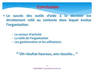 34
Conclusion
• Le succès des outils d’aide à la décision est
étroitement relié au contexte dans lequel évolue
l’organisation.
– Le secteur d’activité
– La taille de l’organisation
– Les gestionnaires et les utilisateurs
“ Un résultat heureux, une réussite... ”
TRIUM-IMPACT_Tous droits réservés 2015
 