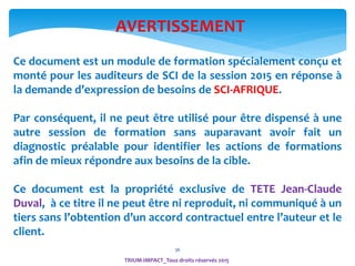 36
Ce document est un module de formation spécialement conçu et
monté pour les auditeurs de SCI de la session 2015 en réponse à
la demande d’expression de besoins de SCI-AFRIQUE.
Par conséquent, il ne peut être utilisé pour être dispensé à une
autre session de formation sans auparavant avoir fait un
diagnostic préalable pour identifier les actions de formations
afin de mieux répondre aux besoins de la cible.
Ce document est la propriété exclusive de TETE Jean-Claude
Duval, à ce titre il ne peut être ni reproduit, ni communiqué à un
tiers sans l’obtention d’un accord contractuel entre l’auteur et le
client.
AVERTISSEMENT
TRIUM-IMPACT_Tous droits réservés 2015
 