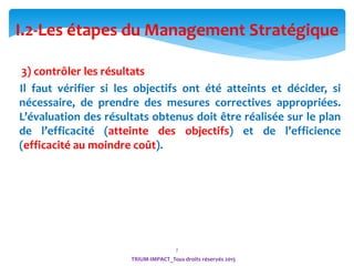 7
TRIUM-IMPACT_Tous droits réservés 2015
3) contrôler les résultats
Il faut vérifier si les objectifs ont été atteints et décider, si
nécessaire, de prendre des mesures correctives appropriées.
L’évaluation des résultats obtenus doit être réalisée sur le plan
de l’efficacité (atteinte des objectifs) et de l’efficience
(efficacité au moindre coût).
I.2-Les étapes du Management Stratégique
 