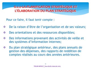 10
Pour ce faire, il faut tenir compte :
De la raison d’être de l’organisation et de ses valeurs;
Des orientations et des ressources disponibles;
Des informations provenant des activités de veille et
des systèmes d’information internes;
Du plan stratégique antérieur, des plans annuels de
gestion des dépenses, des rapports de reddition de
comptes réalisés au cours des années antérieures.
II.2.2-LA PLANIFICATION STRATÉGIQUE ET
L’ÉLABORATION DU PLAN STRATÉGIQUE
TRIUM-IMPACT_Tous droits réservés 2015
 