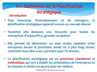 3
II.1- Définition de la Planification
Stratégique
Introduction
 Pour beaucoup d’entrepreneurs et de managers, la
planification stratégique apparaît encore un concept obscur.
 Toutefois elle demeure une nécessité pour toutes les
entreprises d’aujourd’hui, grandes ou petites.
 Elle permet de déterminer ou vous voulez conduire votre
entreprise durant la prochaine année ou à plus long terme,
comment vous allez vous y prendre pour l’y amener.
 La planification stratégique est un processus coordonné et
méthodique qui sert à établir les orientations de l’entreprise et
les moyens à mettre en œuvre pour les réaliser.
TRIUM-IMPACT_Tous droits réservés 2015
 