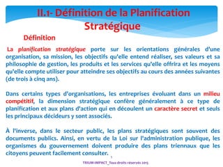 5
La planification stratégique porte sur les orientations générales d'une
organisation, sa mission, les objectifs qu'elle entend réaliser, ses valeurs et sa
philosophie de gestion, les produits et les services qu'elle offrira et les moyens
qu'elle compte utiliser pour atteindre ses objectifs au cours des années suivantes
(de trois à cinq ans).
Dans certains types d'organisations, les entreprises évoluant dans un milieu
compétitif, la dimension stratégique confère généralement à ce type de
planification et aux plans d'action qui en découlent un caractère secret et seuls
les principaux décideurs y sont associés.
À l'inverse, dans le secteur public, les plans stratégiques sont souvent des
documents publics. Ainsi, en vertu de la Loi sur l'administration publique, les
organismes du gouvernement doivent produire des plans triennaux que les
citoyens peuvent facilement consulter.
II.1- Définition de la Planification
Stratégique
Définition
TRIUM-IMPACT_Tous droits réservés 2015
 
