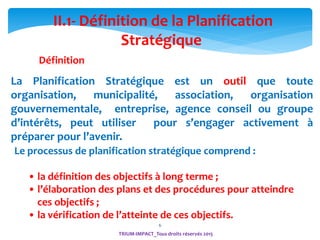 6
Le processus de planification stratégique comprend :
• la définition des objectifs à long terme ;
• l’élaboration des plans et des procédures pour atteindre
ces objectifs ;
• la vérification de l’atteinte de ces objectifs.
La Planification Stratégique est un outil que toute
organisation, municipalité, association, organisation
gouvernementale, entreprise, agence conseil ou groupe
d’intérêts, peut utiliser pour s’engager activement à
préparer pour l’avenir.
II.1- Définition de la Planification
Stratégique
TRIUM-IMPACT_Tous droits réservés 2015
Définition
 