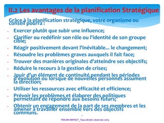 7
Grâce à la planification stratégique, votre organisme ou
conseil pourra :
 Exercer plutôt que subir une influence;
 Clarifier ou redéfinir son rôle ou l'identité de son groupe
cible;
 Réagir positivement devant l'inévitable... le changement;
 Résoudre les problèmes graves auxquels il fait face;
 Trouver des manières originales d'atteindre ses objectifs;
 Réduire le recours à la gestion de crises;
 Jouir d'un élément de continuité pendant les périodes
d'évolution ou lorsque de nouvelles personnes assument
la direction;
 Utiliser les ressources avec efficacité et efficience;
 Prévoir les problèmes et élaborer des politiques
permettant de répondre aux besoins futurs;
 Obtenir un engagement de la part de ses membres et les
amener à travailler ensemble vers des objectifs
communs.
II.2 Les avantages de la planification Stratégique
TRIUM-IMPACT_Tous droits réservés 2015
 