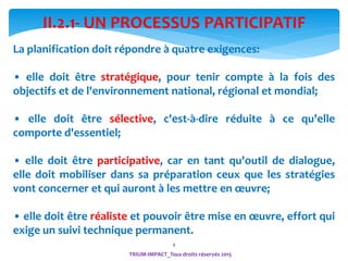 8
II.2.1- UN PROCESSUS PARTICIPATIF
La planification doit répondre à quatre exigences:
• elle doit être stratégique, pour tenir compte à la fois des
objectifs et de l'environnement national, régional et mondial;
• elle doit être sélective, c'est-à-dire réduite à ce qu'elle
comporte d'essentiel;
• elle doit être participative, car en tant qu'outil de dialogue,
elle doit mobiliser dans sa préparation ceux que les stratégies
vont concerner et qui auront à les mettre en œuvre;
• elle doit être réaliste et pouvoir être mise en œuvre, effort qui
exige un suivi technique permanent.
TRIUM-IMPACT_Tous droits réservés 2015
 