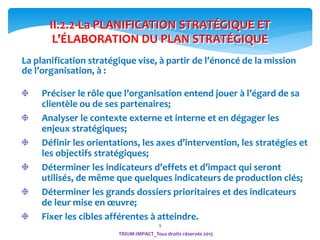9
II.2.2-La PLANIFICATION STRATÉGIQUE ET
L’ÉLABORATION DU PLAN STRATÉGIQUE
Préciser le rôle que l’organisation entend jouer à l’égard de sa
clientèle ou de ses partenaires;
Analyser le contexte externe et interne et en dégager les
enjeux stratégiques;
Définir les orientations, les axes d’intervention, les stratégies et
les objectifs stratégiques;
Déterminer les indicateurs d’effets et d’impact qui seront
utilisés, de même que quelques indicateurs de production clés;
Déterminer les grands dossiers prioritaires et des indicateurs
de leur mise en œuvre;
Fixer les cibles afférentes à atteindre.
La planification stratégique vise, à partir de l’énoncé de la mission
de l’organisation, à :
TRIUM-IMPACT_Tous droits réservés 2015
 