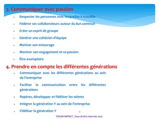 12
 Respecter les personnes avec lesquelles il travaille
 Fédérer ses collaborateurs autour du but commun
 Créer un esprit de groupe
 Générer une cohésion d’équipe
 Motiver son entourage
 Montrer son engagement et sa passion
 Être exemplaire
4. Prendre en compte les différentes générations
 Communiquer avec les différentes générations au sein
de l’entreprise
 Faciliter la communication entre les différentes
générations
 Repérer, développer et fidéliser les talents
 Intégrer la génération Y au sein de l’entreprise
 Fidéliser la génération Y
3. Communiquer avec passion
TRIUM-IMPACT_Tous droits réservés 2015
 