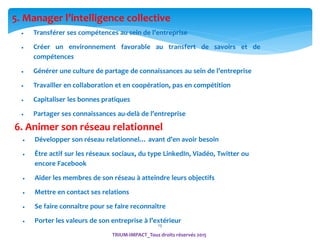 13
 Transférer ses compétences au sein de l’entreprise
 Créer un environnement favorable au transfert de savoirs et de
compétences
 Générer une culture de partage de connaissances au sein de l’entreprise
 Travailler en collaboration et en coopération, pas en compétition
 Capitaliser les bonnes pratiques
 Partager ses connaissances au-delà de l’entreprise
6. Animer son réseau relationnel
 Développer son réseau relationnel… avant d’en avoir besoin
 Être actif sur les réseaux sociaux, du type LinkedIn, Viadéo, Twitter ou
encore Facebook
 Aider les membres de son réseau à atteindre leurs objectifs
 Mettre en contact ses relations
 Se faire connaître pour se faire reconnaître
 Porter les valeurs de son entreprise à l’extérieur
5. Manager l’intelligence collective
TRIUM-IMPACT_Tous droits réservés 2015
 