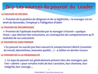 16
LE POUVOIR DE DÉCIDER
 Provient de la position du dirigeant et de sa légitimité, = le manager est en
droit de demander, l’employé a l’obligation d’obéir
LE POUVOIR DE RÉCOMPENSER
 Provient de l’aptitude manifestée par le manager à fournir « quelque
chose » que désirent des exécutants, en contrepartie des comportements qu’il
souhaite de ces exécutants
LE POUVOIR DE SANCTIONNER
Ce pouvoir ne suscite pas bien souvent le comportement désiré (cessation
du travail, absentéisme, mauvaise qualité…) – à utiliser en dernier recours
IV.5- Les sources du pouvoir du Leader
LE POUVOIR DÛ À LA PERSONNALITÉ
 Ce type de pouvoir est généralement présent chez des managers que
l’on « admire » pour certains traits de leur caractère, leur charisme, leur
intégrité, leur courage…
TRIUM-IMPACT_Tous droits réservés 2015
 