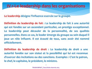 3
IV.1-Le leadership dans les organisations
Définition du leadership de fait : Le leadership de fait à une autorité
qui est fondée sur un ascendant particulier, un prestige exceptionnel.
Le leadership peut découler de la personnalité, de ses qualités
personnelles. Dans ce cas, le leader émerge du groupe au sein duquel il
joue un rôle influent. Il est écouté de tous, sans avoir été nommé
officiellement.
Définition du leadership de droit : Le leadership de droit a une
autorité fondée sur son statut et la possibilité qui lui est reconnue
d’exercer des incitations ou des sanctions. Exemples : C’est le patron,
le chef, le capitaine, le président, le ministre.
Le leadership désigne l’influence exercée sur le groupe.
TRIUM-IMPACT_Tous droits réservés 2015
 