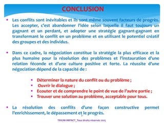 31
 Les conflits sont inévitables et ils sont même souvent facteurs de progrès.
Les accepter, c’est abandonner l’idée selon laquelle il faut toujours un
gagnant et un perdant, et adopter une stratégie gagnant-gagnant en
transformant le conflit en un problème et en utilisant le potentiel créatif
des groupes et des individus.
 Dans ce cadre, la négociation constitue la stratégie la plus efficace et la
plus humaine pour la résolution des problèmes et l’instauration d’une
relation féconde et d’une culture positive et forte. La réussite d’une
négociation dépend de la capacité de :
 Déterminer la nature du conflit ou du problème ;
 Ouvrir le dialogue ;
 Ecouter et de comprendre le point de vue de l’autre partie ;
 Trouver une solution au problème, acceptable pour tous.
 La résolution des conflits d’une façon constructive permet
l’enrichissement, le dépassement et le progrès.
CONCLUSION
TRIUM-IMPACT_Tous droits réservés 2015
 
