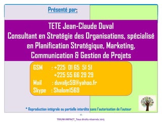 35
Présenté par:
TETE Jean-Claude Duval
Consultant en Stratégie des Organisations, spécialisé
en Planification Stratégique, Marketing,
Communication & Gestion de Projets
GSM : +225 01 65 51 51
+225 55 66 29 29
Mail : duvaljc59@yahoo.fr
Skype : Shalom1569
* Reproduction intégrale ou partielle interdite sans I’autorisation de l’auteur
TRIUM-IMPACT_Tous droits réservés 2015
 