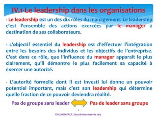 4
- Le leadership est un des dix rôles du management. Le leadership
c’est l’ensemble des actions exercées par le manager à
destination de ses collaborateurs.
- L’objectif essentiel du leadership est d’effectuer l’intégration
entre les besoins des individus et les objectifs de l’entreprise.
C’est dans ce rôle, que l’influence du manager apparaît le plus
clairement, qu’il démontre le plus facilement sa capacité à
exercer une autorité.
- L’autorité formelle dont il est investi lui donne un pouvoir
potentiel important, mais c’est son leadership qui détermine
quelle fraction de ce pouvoir deviendra réalité.
IV.1-Le leadership dans les organisations
TRIUM-IMPACT_Tous droits réservés 2015
Pas de groupe sans leader Pas de leader sans groupe
 