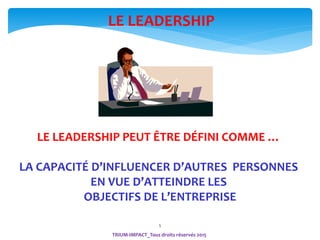 5
LE LEADERSHIP PEUT ÊTRE DÉFINI COMME …
LA CAPACITÉ D’INFLUENCER D’AUTRES PERSONNES
EN VUE D’ATTEINDRE LES
OBJECTIFS DE L’ENTREPRISE
LE LEADERSHIP
TRIUM-IMPACT_Tous droits réservés 2015
 