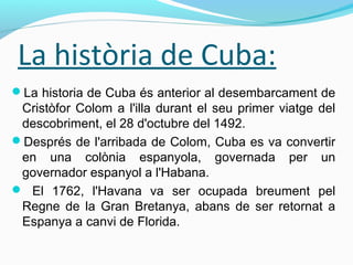 La història de Cuba:
La historia de Cuba és anterior al desembarcament de
Cristòfor Colom a l'illa durant el seu primer viatge del
descobriment, el 28 d'octubre del 1492.
Després de l'arribada de Colom, Cuba es va convertir
en una colònia espanyola, governada per un
governador espanyol a l'Habana.
 El 1762, l'Havana va ser ocupada breument pel
Regne de la Gran Bretanya, abans de ser retornat a
Espanya a canvi de Florida.
 