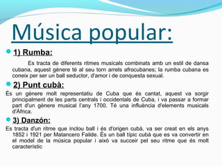 Música popular:
1) Rumba:
Es tracta de diferents ritmes musicals combinats amb un estil de dansa
cubana, aquest gènere té al seu torn arrels afrocubanes; la rumba cubana es
coneix per ser un ball seductor, d'amor i de conquesta sexual.
2) Punt cubà:
És un gènere molt representatiu de Cuba que és cantat, aquest va sorgir
principalment de les parts centrals i occidentals de Cuba, i va passar a formar
part d'un gènere musical l’any 1700. Té una influència d'elements musicals
d'Àfrica.
3) Danzón:
Es tracta d'un ritme que inclou ball i és d'origen cubà, va ser creat en els anys
1852 i 1921 per Matancero Failde. És un ball típic cubà que es va convertir en
el model de la música popular i això va succeir pel seu ritme que és molt
característic
 