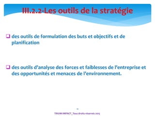 10
TRIUM-IMPACT_Tous droits réservés 2015
III.2.2-Les outils de la stratégie
 des outils de formulation des buts et objectifs et de
planification
 des outils d’analyse des forces et faiblesses de l’entreprise et
des opportunités et menaces de l’environnement.
 