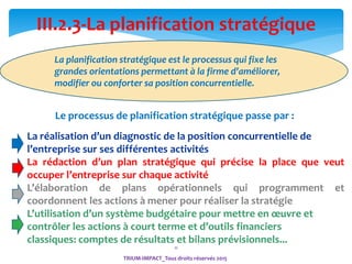 11
TRIUM-IMPACT_Tous droits réservés 2015
III.2.3-La planification stratégique
La planification stratégique est le processus qui fixe les
grandes orientations permettant à la firme d’améliorer,
modifier ou conforter sa position concurrentielle.
Le processus de planification stratégique passe par :
La réalisation d’un diagnostic de la position concurrentielle de
l’entreprise sur ses différentes activités
La rédaction d’un plan stratégique qui précise la place que veut
occuper l’entreprise sur chaque activité
L’élaboration de plans opérationnels qui programment et
coordonnent les actions à mener pour réaliser la stratégie
L’utilisation d’un système budgétaire pour mettre en œuvre et
contrôler les actions à court terme et d’outils financiers
classiques: comptes de résultats et bilans prévisionnels...
 