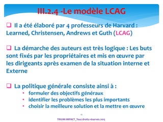 12
TRIUM-IMPACT_Tous droits réservés 2015
III.2.4 -Le modèle LCAG
 Il a été élaboré par 4 professeurs de Harvard :
Learned, Christensen, Andrews et Guth (LCAG)
 La démarche des auteurs est très logique : Les buts
sont fixés par les propriétaires et mis en œuvre par
les dirigeants après examen de la situation interne et
Externe
 La politique générale consiste ainsi à :
• formuler des objectifs généraux
• identifier les problèmes les plus importants
• choisir la meilleure solution et la mettre en œuvre
 