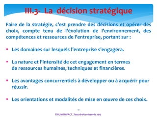17
TRIUM-IMPACT_Tous droits réservés 2015
III.3- La décision stratégique
Faire de la stratégie, c’est prendre des décisions et opérer des
choix, compte tenu de l’évolution de l’environnement, des
compétences et ressources de l’entreprise, portant sur :
 Les domaines sur lesquels l’entreprise s’engagera.
 La nature et l’intensité de cet engagement en termes
de ressources humaines, techniques et financières.
 Les avantages concurrentiels à développer ou à acquérir pour
réussir.
 Les orientations et modalités de mise en œuvre de ces choix.
 