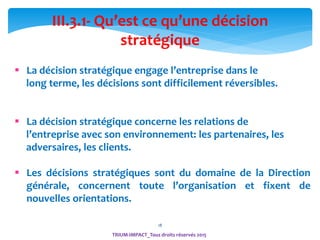 18
TRIUM-IMPACT_Tous droits réservés 2015
III.3.1- Qu’est ce qu’une décision
stratégique
 La décision stratégique engage l’entreprise dans le
long terme, les décisions sont difficilement réversibles.
 La décision stratégique concerne les relations de
l’entreprise avec son environnement: les partenaires, les
adversaires, les clients.
 Les décisions stratégiques sont du domaine de la Direction
générale, concernent toute l’organisation et fixent de
nouvelles orientations.
 