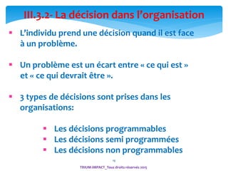 19
TRIUM-IMPACT_Tous droits réservés 2015
III.3.2- La décision dans l’organisation
 L’individu prend une décision quand il est face
à un problème.
 Un problème est un écart entre « ce qui est »
et « ce qui devrait être ».
 3 types de décisions sont prises dans les
organisations:
 Les décisions programmables
 Les décisions semi programmées
 Les décisions non programmables
 