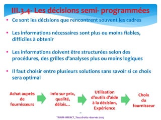 21
III.3.4- Les décisions semi- programmées
 Ce sont les décisions que rencontrent souvent les cadres
 Les informations nécessaires sont plus ou moins fiables,
difficiles à obtenir
 Les informations doivent être structurées selon des
procédures, des grilles d’analyses plus ou moins logiques
 Il faut choisir entre plusieurs solutions sans savoir si ce choix
sera optimal
Achat auprès
de
fournisseurs
Info sur prix,
qualité,
délais…
Utilisation
d’outils d’aide
à la décision,
Expérience
Choix
du
fournisseur
TRIUM-IMPACT_Tous droits réservés 2015
 