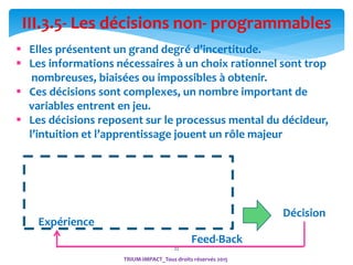 22
III.3.5- Les décisions non- programmables
 Elles présentent un grand degré d’incertitude.
 Les informations nécessaires à un choix rationnel sont trop
nombreuses, biaisées ou impossibles à obtenir.
 Ces décisions sont complexes, un nombre important de
variables entrent en jeu.
 Les décisions reposent sur le processus mental du décideur,
l’intuition et l’apprentissage jouent un rôle majeur
Expérience
Décision
Feed-Back
Expérience
TRIUM-IMPACT_Tous droits réservés 2015
 