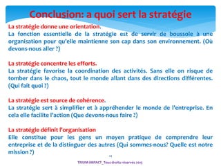 24
Conclusion: a quoi sert la stratégie
La stratégie donne une orientation.
La fonction essentielle de la stratégie est de servir de boussole à une
organisation pour qu’elle maintienne son cap dans son environnement. (Où
devons-nous aller ?)
La stratégie concentre les efforts.
La stratégie favorise la coordination des activités. Sans elle on risque de
tomber dans le chaos, tout le monde allant dans des directions différentes.
(Qui fait quoi ?)
La stratégie est source de cohérence.
La stratégie sert à simplifier et à appréhender le monde de l’entreprise. En
cela elle facilite l’action (Que devons-nous faire ?)
La stratégie définit l’organisation
Elle constitue pour les gens un moyen pratique de comprendre leur
entreprise et de la distinguer des autres (Qui sommes-nous? Quelle est notre
mission ?)
TRIUM-IMPACT_Tous droits réservés 2015
 