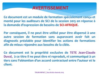 2626
AVERTISSEMENT
TRIUM-IMPACT_Tous droits réservés 2015
Ce document est un module de formation spécialement conçu et
monté pour les auditeurs de SCI de la session 2015 en réponse à
la demande d’expression de besoins de SCI-AFRIQUE.
Par conséquent, il ne peut être utilisé pour être dispensé à une
autre session de formation sans auparavant avoir fait un
diagnostic préalable pour identifier les actions de formations
afin de mieux répondre aux besoins de la cible.
Ce document est la propriété exclusive de TETE Jean-Claude
Duval, à ce titre il ne peut être ni reproduit, ni communiqué à un
tiers sans l’obtention d’un accord contractuel entre l’auteur et le
client.
 