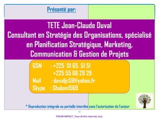 27
Présenté par:
TETE Jean-Claude Duval
Consultant en Stratégie des Organisations, spécialisé
en Planification Stratégique, Marketing,
Communication & Gestion de Projets
GSM : +225 01 65 51 51
+225 55 66 29 29
Mail : duvaljc59@yahoo.fr
Skype : Shalom1569
* Reproduction intégrale ou partielle interdite sans l’autorisation de l’auteur
TRIUM-IMPACT_Tous droits réservés 2015
 