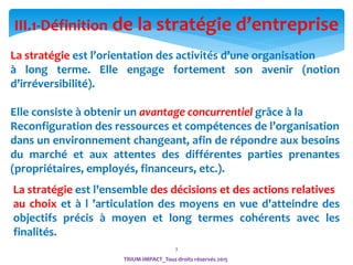 3
La stratégie est l’orientation des activités d’une organisation
à long terme. Elle engage fortement son avenir (notion
d’irréversibilité).
Elle consiste à obtenir un avantage concurrentiel grâce à la
Reconfiguration des ressources et compétences de l’organisation
dans un environnement changeant, afin de répondre aux besoins
du marché et aux attentes des différentes parties prenantes
(propriétaires, employés, financeurs, etc.).
III.1-Définition de la stratégie d’entreprise
La stratégie est l'ensemble des décisions et des actions relatives
au choix et à l ’articulation des moyens en vue d'atteindre des
objectifs précis à moyen et long termes cohérents avec les
finalités.
TRIUM-IMPACT_Tous droits réservés 2015
 