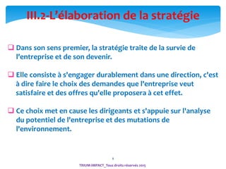 8
TRIUM-IMPACT_Tous droits réservés 2015
III.2-L’élaboration de la stratégie
 Dans son sens premier, la stratégie traite de la survie de
l’entreprise et de son devenir.
 Elle consiste à s'engager durablement dans une direction, c'est
à dire faire le choix des demandes que l'entreprise veut
satisfaire et des offres qu'elle proposera à cet effet.
 Ce choix met en cause les dirigeants et s'appuie sur l'analyse
du potentiel de l'entreprise et des mutations de
l'environnement.
 