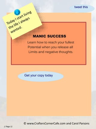 // Page 12
© www.CraftersCornerCafe.com and Carol Parsons
MANIC SUCCESS
Learn how to reach your fullest
Potential when you release all
Limits and negative thoughts.
Get your copy today
tweet this
 